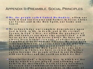 Appendix II—Preamble, Social Principles We, the people called United Methodists , affirm our faith in God our Creator and Father, in Jesus Christ our Savior, and in the Holy Spirit, our Guide and Guard. We acknowledge our complete dependence upon God in birth, in life, in death, and in life eternal. Secure in God’s love, we affirm the goodness of life and confess our many sins against God’s will for us as we find it in Jesus Christ. We have not always been faithful stewards of all that has been committed to us by God the Creator. We have been reluctant followers of Jesus Christ in his mission to bring all persons into a community of love. Though called by the Holy Spirit to become new creatures in Christ, we have resisted the further call to become the people of God in our dealings with each other and the earth on which we live. Grateful for God’s forgiving love, in which we live and by which we are judged, and affirming our belief in the inestimable worth of each individual, we renew our commitment to become faithful witnesses to the gospel, not alone to the ends of earth, but also to the depths of our common life and work. 