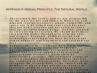 Appendix II—Social Principle, The Natural World All creation is the Lord's, and we are responsible for the ways we use and abuse it. Water, air, soil, minerals, energy resources, plants, animal life, and space are to be valued and conserved because they are God's creation and not solely because they are useful to human beings. God has granted us stewardship of creation. We should meet these stewardship duties through acts of loving care and respect. Economic, political, social, and technological developments have increased our human numbers, and lengthened and enriched our lives.  However, these developments have led to regional defoliation, dramatic extinction of species, massive human suffering, overpopulation, and misuse and overconsumption of natural and nonrenewable resources, particularly by industrialized societies. This continued course of action jeopardizes the natural heritage that God has entrusted to all generations. Therefore, let us recognize the responsibility of the church and its members to place a high priority on changes in economic, political, social, and technological lifestyles to support a more ecologically equitable and sustainable world leading to a higher quality of life for all of God's creation. 