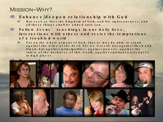 Mission—Why? Enhance/deepen relationship with God But seek ye first the kingdom of God, and his righteousness; and all these things shall be added unto you. Follow Jesus’ teachings in our daily lives, interactions with others and resist the temptations of a troubled world Put on the whole armour of God, that ye may be able to stand against the wiles of the devil. For we wrestle not against flesh and blood, but against principalities, against powers, against the rulers of the darkness of this world, against spiritual wickedness in high places.  Be seekers and doers But be ye doers of the word, and not hearers only, deceiving your own selves.   