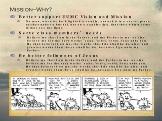 Mission—Why? Better support UUMC Vision and Mission No man, when he hath lighted a candle, putteth it in a secret place, neither under a bushel, but on a candlestick, that they which come in may see the light. Serve class members’ needs Believe me that I am in the Father, and the Father in me: or else believe me for the very works' sake. Verily, verily, I say unto you, He that believeth on me, the works that I do shall he do also; and greater works than these shall he do; because I go unto my Father.  Be better followers of Jesus Believe me that I am in the Father, and the Father in me: or else believe me for the very works' sake. Verily, verily, I say unto you, He that believeth on me, the works that I do shall he do also; and greater works than these shall he do; because I go unto my Father. And whatsoever ye shall ask in my name, that will I do, that the Father may be glorified in the Son. If ye shall ask any thing in my name, I will do it. If ye love me, keep my commandments. 