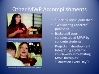 Other MWP Accomplishments “ Brick by Brick” published “ Whispering Concrete” published Basketball court constructed at MWP by concrete students Projects in development:  Integrating academic coursework into existing MWP therapies; “Education Every Day”;  Twila Johnke, May 2010 graduation, class speaker Darlene Damm, November 2009 graduation, class speaker 