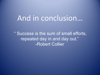 And in conclusion… “  Success is the sum of small efforts, repeated day in and day out.”  -Robert Collier  
