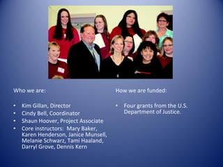 Who we are: Kim Gillan, Director Cindy Bell, Coordinator Shaun Hoover, Project Associate Core instructors:  Mary Baker, Karen Henderson, Janice Munsell, Melanie Schwarz, Tami Haaland, Darryl Grove, Dennis Kern How we are funded: Four grants from the U.S. Department of Justice. 