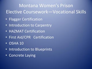 Montana Women’s Prison Elective Coursework—Vocational Skills Flagger Certification Introduction to Carpentry HAZMAT Certification First Aid/CPR  Certification OSHA 10 Introduction to Blueprints Concrete Laying 