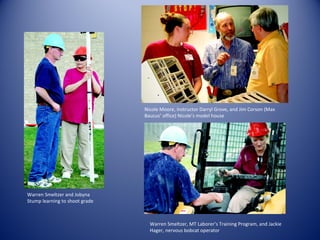 Warren Smeltzer and Jobyna Stump learning to shoot grade Nicole Moore, Instructor Darryl Grove, and Jim Corson (Max Baucus’ office) Nicole’s model house Warren Smeltzer, MT Laborer’s Training Program, and Jackie Hager, nervous bobcat operator 