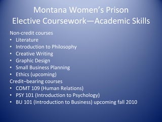 Montana Women’s Prison Elective Coursework—Academic Skills Non-credit courses Literature Introduction to Philosophy Creative Writing Graphic Design Small Business Planning Ethics (upcoming) Credit–bearing courses COMT 109 (Human Relations) PSY 101 (Introduction to Psychology) BU 101 (Introduction to Business) upcoming fall 2010 