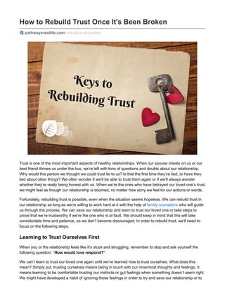 How to Rebuild Trust Once It's Been Broken
pathwaysreallife.com/rebuild-trust-broken/
Trust is one of the most important aspects of healthy relationships. When our spouse cheats on us or our
best friend throws us under the bus, we’re left with tons of questions and doubts about our relationship.
Why would this person we thought we could trust lie to us? Is that the first time they’ve lied, or have they
lied about other things? We often wonder if we’ll be able to trust them again or if we’ll always wonder
whether they’re really being honest with us. When we’re the ones who have betrayed our loved one’s trust,
we might feel as though our relationship is doomed, no matter how sorry we feel for our actions or words.
Fortunately, rebuilding trust is possible, even when the situation seems hopeless. We can rebuild trust in
our relationship as long as we’re willing to work hard at it with the help of family counselors who will guide
us through the process. We can save our relationship and learn to trust our loved one or take steps to
prove that we’re trustworthy if we’re the one who is at fault. We should keep in mind that this will take
considerable time and patience, so we don’t become discouraged. In order to rebuild trust, we’ll need to
focus on the following steps.
Learning to Trust Ourselves First
When you or the relationship feels like it’s stuck and struggling, remember to stop and ask yourself the
following question: “How would love respond?”
We can’t learn to trust our loved one again until we’ve learned how to trust ourselves. What does this
mean? Simply put, trusting ourselves means being in touch with our innermost thoughts and feelings. It
means learning to be comfortable trusting our instincts or gut feelings when something doesn’t seem right.
We might have developed a habit of ignoring those feelings in order to try and save our relationship or to
 