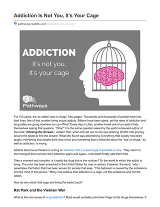 Addiction Is Not You, It’s Your Cage
pathwaysreallife.com/addiction-you-its-cage/
For 100 years, the so called “war on drugs” has waged. Thousands and thousands of people have lost
their lives, few of that number being actual addicts. Billions have been spent, yet the rates of addiction and
drug sales are going nowhere but up—Why? Every day in Utah, another loved one of an addict finds
themselves asking that question, “Why?” It is the same question asked by the world renowned author of
the book “Chasing the Scream”, Johann Hari, when she set out on her eye-opening 30,000 mile journey
around the globe to find the answer. What she found was astonishing. Everything that society has been
taught, everything that people think they know and everything that is believed about the “war on drugs,” as
well as addiction, is wrong.
Addicts become so fixated on a drug or behavior that it is seemingly impossible to stop. They return to
the honeypot that nurtures their addiction again and again—until death finally sets them free.
Take a moment and consider, is it really the drug that is the nurturer? Or the world in which the addict is
living. The prior has been preached in the United States for over a century. However, the word, “why,”
penetrates that fabric that has been woven for society that says, “This behavior is caused by the substance
and the mind of the person.” Many now believe that addiction is a cage, not the substance and not the
addict.
How do we unlock that cage and bring the addict back?
Rat Park and the Vietnam War
What is the root cause of drug addiction? Most would probably point their finger at the drugs themselves. If
 