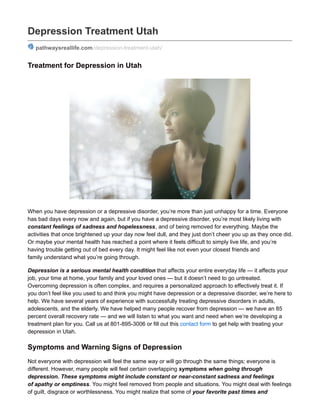 Depression Treatment Utah
pathwaysreallife.com/depression-treatment-utah/
Treatment for Depression in Utah
When you have depression or a depressive disorder, you’re more than just unhappy for a time. Everyone
has bad days every now and again, but if you have a depressive disorder, you’re most likely living with
constant feelings of sadness and hopelessness, and of being removed for everything. Maybe the
activities that once brightened up your day now feel dull, and they just don’t cheer you up as they once did.
Or maybe your mental health has reached a point where it feels difficult to simply live life, and you’re
having trouble getting out of bed every day. It might feel like not even your closest friends and
family understand what you’re going through.
Depression is a serious mental health condition that affects your entire everyday life — it affects your
job, your time at home, your family and your loved ones — but it doesn’t need to go untreated.
Overcoming depression is often complex, and requires a personalized approach to effectively treat it. If
you don’t feel like you used to and think you might have depression or a depressive disorder, we’re here to
help. We have several years of experience with successfully treating depressive disorders in adults,
adolescents, and the elderly. We have helped many people recover from depression — we have an 85
percent overall recovery rate — and we will listen to what you want and need when we’re developing a
treatment plan for you. Call us at 801-895-3006 or fill out this contact form to get help with treating your
depression in Utah.
Symptoms and Warning Signs of Depression
Not everyone with depression will feel the same way or will go through the same things; everyone is
different. However, many people will feel certain overlapping symptoms when going through
depression. These symptoms might include constant or near-constant sadness and feelings
of apathy or emptiness. You might feel removed from people and situations. You might deal with feelings
of guilt, disgrace or worthlessness. You might realize that some of your favorite past times and
 