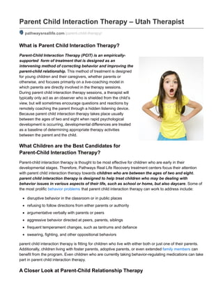 Parent Child Interaction Therapy – Utah Therapist
pathwaysreallife.com/parent-child-therapy/
What is Parent Child Interaction Therapy?
Parent-Child Interaction Therapy (PCIT) is an empirically-
supported form of treatment that is designed as an
intervening method of correcting behavior and improving the
parent-child relationship. This method of treatment is designed
for young children and their caregivers, whether parents or
otherwise, and focuses primarily on a live-coaching model in
which parents are directly involved in the therapy sessions.
During parent child interaction therapy sessions, a therapist will
typically only act as an observer who is shielded from the child’s
view, but will sometimes encourage questions and reactions by
remotely coaching the parent through a hidden listening device.
Because parent child interaction therapy takes place usually
between the ages of two and eight when rapid psychological
development is occurring, developmental differences are treated
as a baseline of determining appropriate therapy activities
between the parent and the child.
What Children are the Best Candidates for
Parent-Child Interaction Therapy?
Parent-child interaction therapy is thought to be most effective for children who are early in their
developmental stages. Therefore, Pathways Real Life Recovery treatment centers focus their attention
with parent child interaction therapy towards children who are between the ages of two and eight.
parent child interaction therapy is designed to help treat children who may be dealing with
behavior issues in various aspects of their life, such as school or home, but also daycare. Some of
the most prolific behavior problems that parent child interaction therapy can work to address include:
disruptive behavior in the classroom or in public places
refusing to follow directions from either parents or authority
argumentative verbally with parents or peers
aggressive behavior directed at peers, parents, siblings
frequent temperament changes, such as tantrums and defiance
swearing, fighting, and other oppositional behaviors
parent child interaction therapy is fitting for children who live with either both or just one of their parents.
Additionally, children living with foster parents, adoptive parents, or even extended family members can
benefit from the program. Even children who are currently taking behavior-regulating medications can take
part in parent child interaction therapy.
A Closer Look at Parent-Child Relationship Therapy
 
