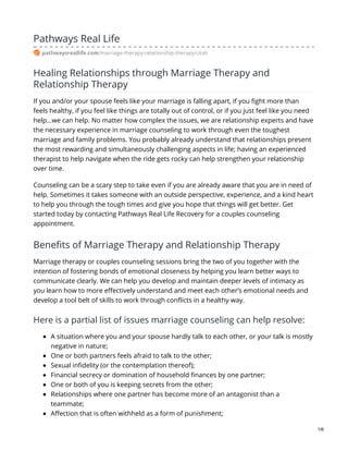 Pathways Real Life
pathwaysreallife.com/marriage-therapy-relationship-therapy-Utah
Healing Relationships through Marriage Therapy and
Relationship Therapy
If you and/or your spouse feels like your marriage is falling apart, if you fight more than
feels healthy, if you feel like things are totally out of control, or if you just feel like you need
help…we can help. No matter how complex the issues, we are relationship experts and have
the necessary experience in marriage counseling to work through even the toughest
marriage and family problems. You probably already understand that relationships present
the most rewarding and simultaneously challenging aspects in life; having an experienced
therapist to help navigate when the ride gets rocky can help strengthen your relationship
over time.
Counseling can be a scary step to take even if you are already aware that you are in need of
help. Sometimes it takes someone with an outside perspective, experience, and a kind heart
to help you through the tough times and give you hope that things will get better. Get
started today by contacting Pathways Real Life Recovery for a couples counseling
appointment.
Benefits of Marriage Therapy and Relationship Therapy
Marriage therapy or couples counseling sessions bring the two of you together with the
intention of fostering bonds of emotional closeness by helping you learn better ways to
communicate clearly. We can help you develop and maintain deeper levels of intimacy as
you learn how to more effectively understand and meet each other’s emotional needs and
develop a tool belt of skills to work through conflicts in a healthy way.
Here is a partial list of issues marriage counseling can help resolve:
A situation where you and your spouse hardly talk to each other, or your talk is mostly
negative in nature;
One or both partners feels afraid to talk to the other;
Sexual infidelity (or the contemplation thereof);
Financial secrecy or domination of household finances by one partner;
One or both of you is keeping secrets from the other;
Relationships where one partner has become more of an antagonist than a
teammate;
Affection that is often withheld as a form of punishment;
1/6
 