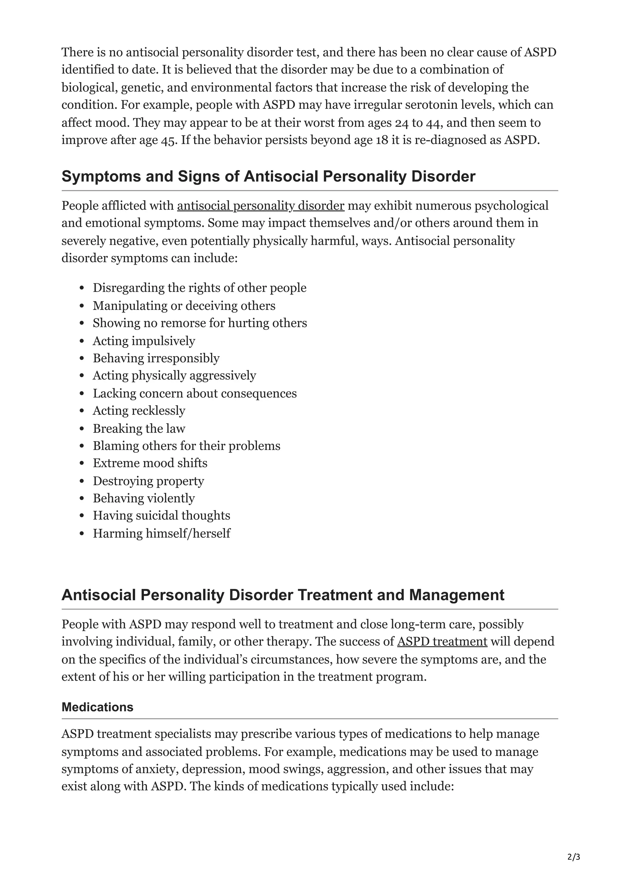 2/3
There is no antisocial personality disorder test, and there has been no clear cause of ASPD
identified to date. It is believed that the disorder may be due to a combination of
biological, genetic, and environmental factors that increase the risk of developing the
condition. For example, people with ASPD may have irregular serotonin levels, which can
affect mood. They may appear to be at their worst from ages 24 to 44, and then seem to
improve after age 45. If the behavior persists beyond age 18 it is re-diagnosed as ASPD.
Symptoms and Signs of Antisocial Personality Disorder
People afflicted with antisocial personality disorder may exhibit numerous psychological
and emotional symptoms. Some may impact themselves and/or others around them in
severely negative, even potentially physically harmful, ways. Antisocial personality
disorder symptoms can include:
Disregarding the rights of other people
Manipulating or deceiving others
Showing no remorse for hurting others
Acting impulsively
Behaving irresponsibly
Acting physically aggressively
Lacking concern about consequences
Acting recklessly
Breaking the law
Blaming others for their problems
Extreme mood shifts
Destroying property
Behaving violently
Having suicidal thoughts
Harming himself/herself
Antisocial Personality Disorder Treatment and Management
People with ASPD may respond well to treatment and close long-term care, possibly
involving individual, family, or other therapy. The success of ASPD treatment will depend
on the specifics of the individual’s circumstances, how severe the symptoms are, and the
extent of his or her willing participation in the treatment program.
Medications
ASPD treatment specialists may prescribe various types of medications to help manage
symptoms and associated problems. For example, medications may be used to manage
symptoms of anxiety, depression, mood swings, aggression, and other issues that may
exist along with ASPD. The kinds of medications typically used include:
 