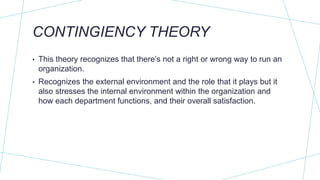 CONTINGIENCY THEORY
• This theory recognizes that there’s not a right or wrong way to run an
organization.
• Recognizes the external environment and the role that it plays but it
also stresses the internal environment within the organization and
how each department functions, and their overall satisfaction.
 