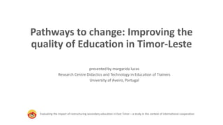Pathways to change: Improving the
quality of Education in Timor-Leste
Evaluating the impact of restructuring secondary education in East Timor – a study in the context of international cooperation
presented by margarida lucas
Research Centre Didactics and Technology in Education of Trainers
University of Aveiro, Portugal
 