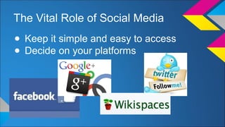 The Vital Role of Social Media 
● Keep it simple and easy to access 
● Decide on your platforms 
 
