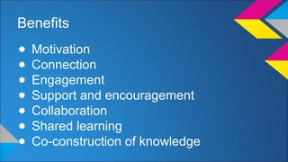 Benefits 
● Motivation 
● Connection 
● Engagement 
● Support and encouragement 
● Collaboration 
● Shared learning 
● Co-construction of knowledge 
 