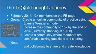 The Te@chThought Journey 
● February 2014: 13k members on the FB page 
● Goals: Create an online community of practice using 
Etienne Wenger’s model 
: Increase the community to 15k by the end of 
2014 (Currently standing at 19.5k) 
: Create a community where members are 
comfortable asking questions and sharing 
ideas 
and collaborate to share and create knowledge 
 