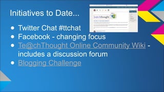 Initiatives to Date... 
● Twitter Chat #ttchat 
● Facebook - changing focus 
● Te@chThought Online Community Wiki - 
includes a discussion forum 
● Blogging Challenge 
 