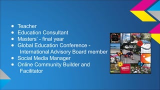 ● Teacher 
● Education Consultant 
● Masters’ - final year 
● Global Education Conference - 
International Advisory Board member 
● Social Media Manager 
● Online Community Builder and 
Facilitator 
 