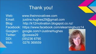 Thank you! 
Web: www.theinnovativee.com 
Email: justine.hughes29@gmail.com 
Blog: http://k12motivation.blogspot.co.nz/ 
Facebook: https://www.facebook.com/elearningbuzz14 
Google+: google.com/+JustineHughes 
Twitter: @cossie29 
DDI: (09)236 6790 
Mob: 0276 369559 
