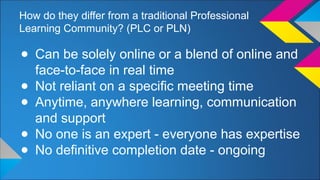 How do they differ from a traditional Professional 
Learning Community? (PLC or PLN) 
● Can be solely online or a blend of online and 
face-to-face in real time 
● Not reliant on a specific meeting time 
● Anytime, anywhere learning, communication 
and support 
● No one is an expert - everyone has expertise 
● No definitive completion date - ongoing 
 