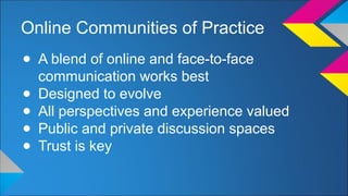 Online Communities of Practice 
● A blend of online and face-to-face 
communication works best 
● Designed to evolve 
● All perspectives and experience valued 
● Public and private discussion spaces 
● Trust is key 
 