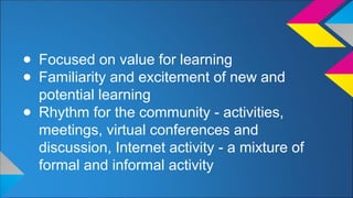 ● Focused on value for learning 
● Familiarity and excitement of new and 
potential learning 
● Rhythm for the community - activities, 
meetings, virtual conferences and 
discussion, Internet activity - a mixture of 
formal and informal activity 
 