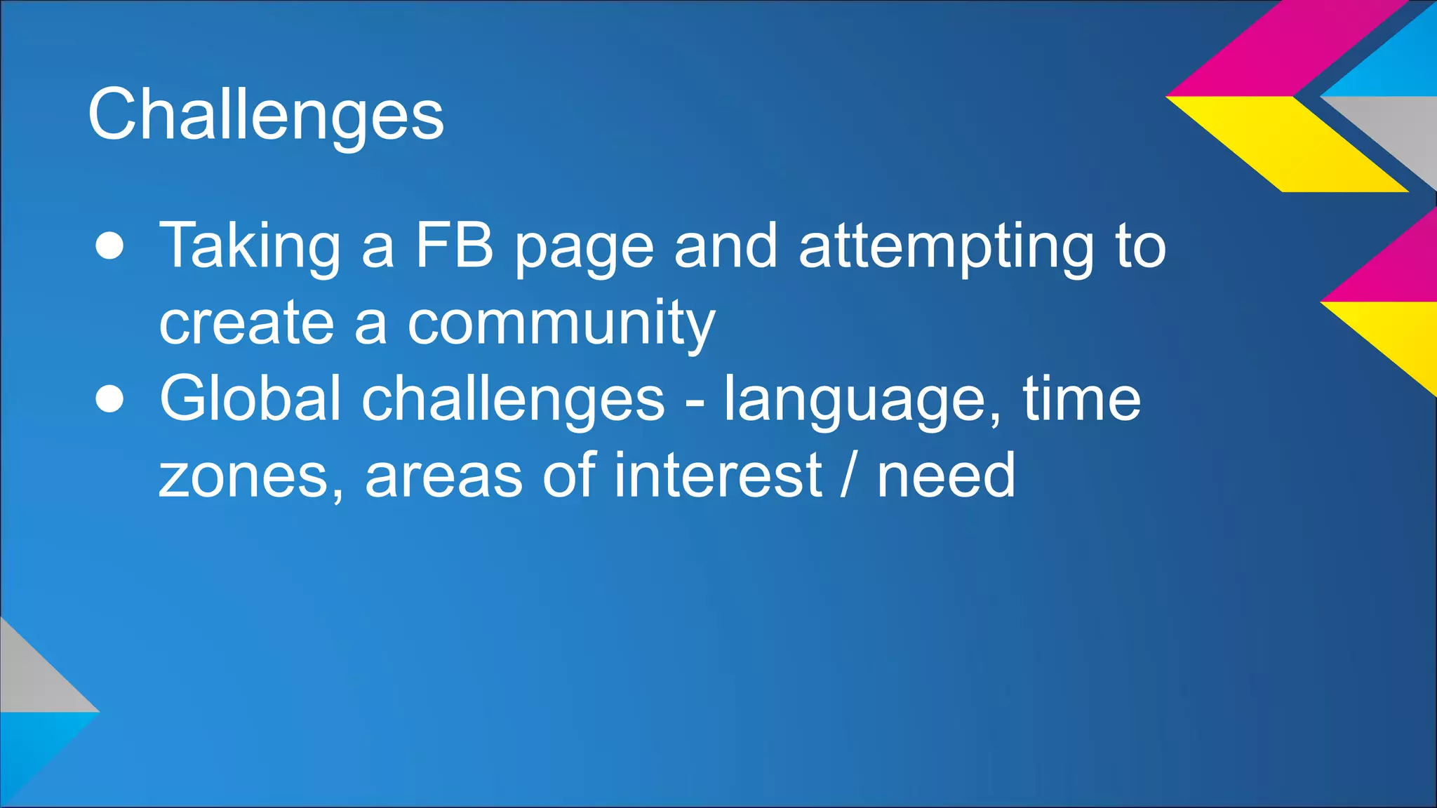 Challenges
● Taking a FB page and attempting to
create a community
● Global challenges - language, time
zones, areas of interest / need
 