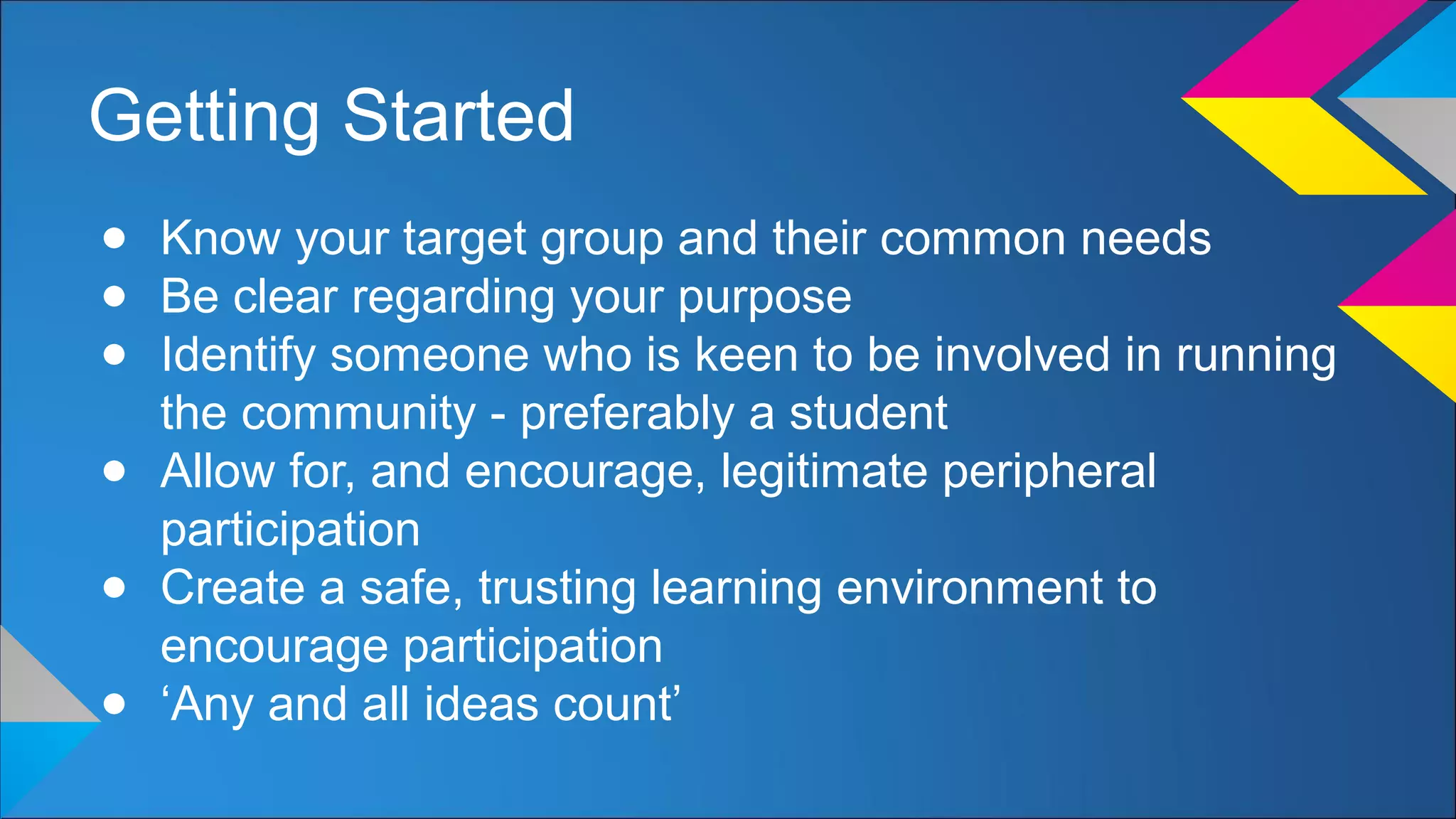 Getting Started
● Know your target group and their common needs
● Be clear regarding your purpose
● Identify someone who is keen to be involved in running
the community - preferably a student
● Allow for, and encourage, legitimate peripheral
participation
● Create a safe, trusting learning environment to
encourage participation
● ‘Any and all ideas count’
 