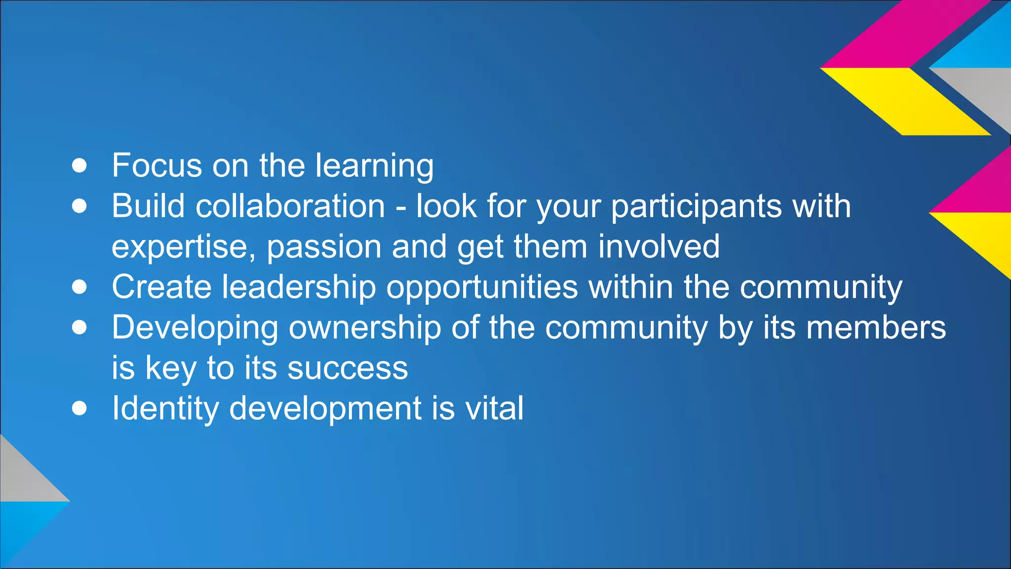 ● Focus on the learning
● Build collaboration - look for your participants with
expertise, passion and get them involved
● Create leadership opportunities within the community
● Developing ownership of the community by its members
is key to its success
● Identity development is vital
 