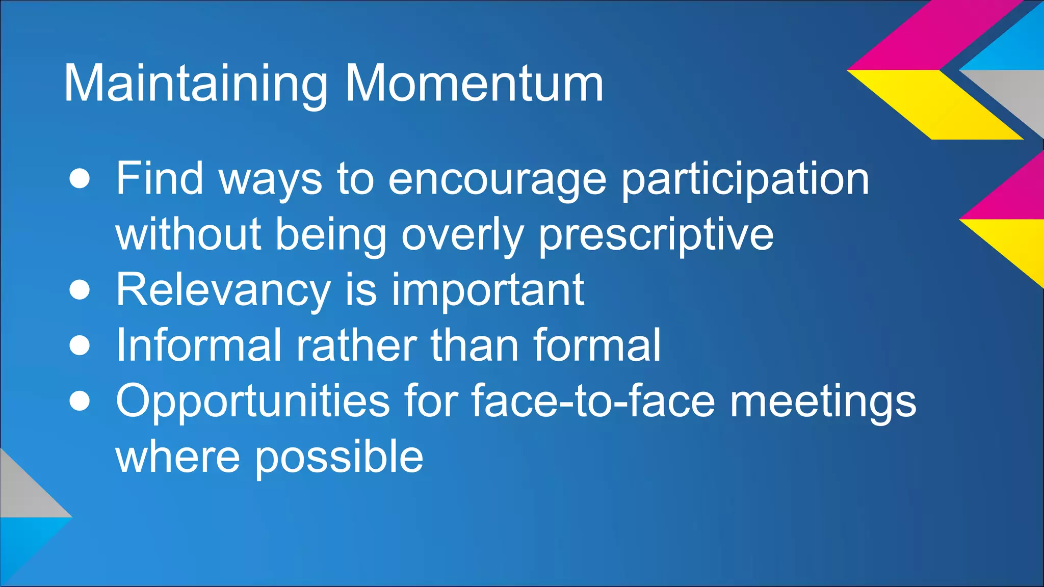 Maintaining Momentum
● Find ways to encourage participation
without being overly prescriptive
● Relevancy is important
● Informal rather than formal
● Opportunities for face-to-face meetings
where possible
 