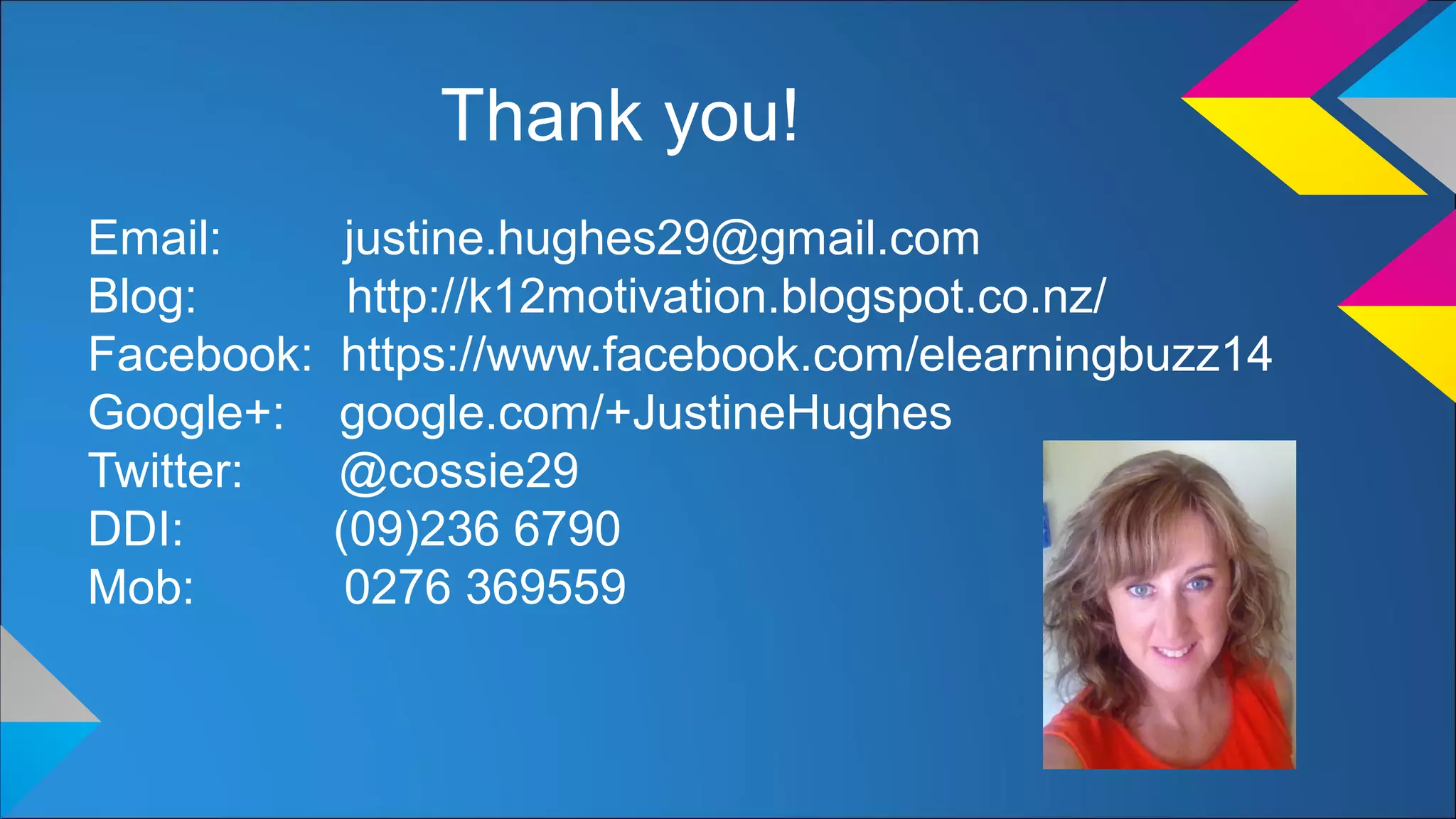 Thank you!
Email: justine.hughes29@gmail.com
Blog: http://k12motivation.blogspot.co.nz/
Facebook: https://www.facebook.com/elearningbuzz14
Google+: google.com/+JustineHughes
Twitter: @cossie29
DDI: (09)236 6790
Mob: 0276 369559
 