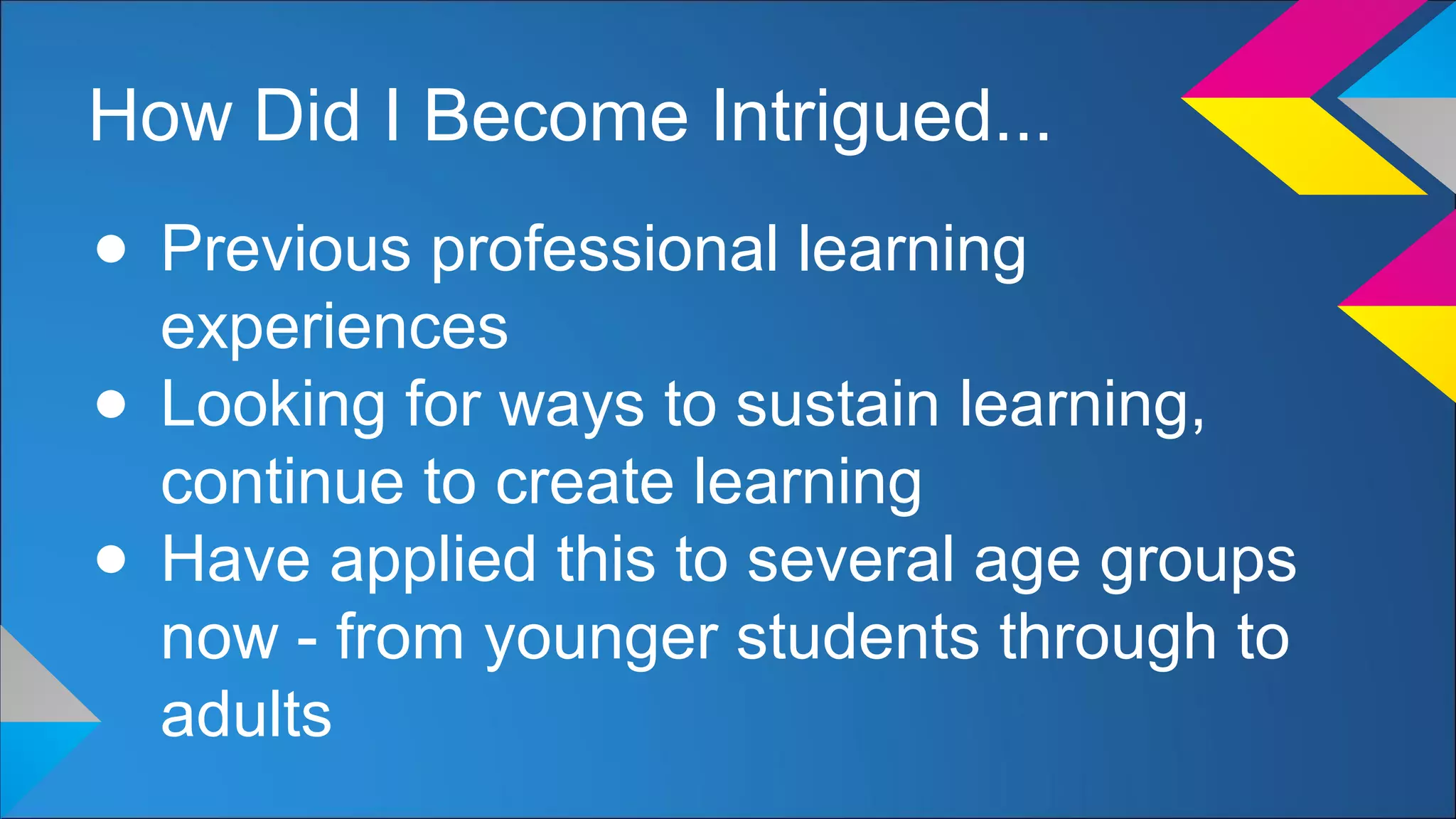 How Did I Become Intrigued...
● Previous professional learning
experiences
● Looking for ways to sustain learning,
continue to create learning
● Have applied this to several age groups
now - from younger students through to
adults
 
