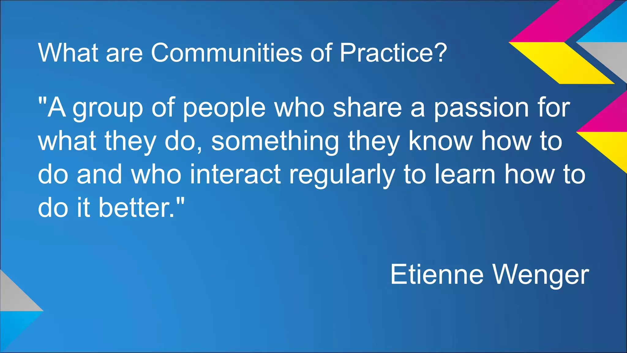 What are Communities of Practice?
"A group of people who share a passion for
what they do, something they know how to
do and who interact regularly to learn how to
do it better."
Etienne Wenger
 