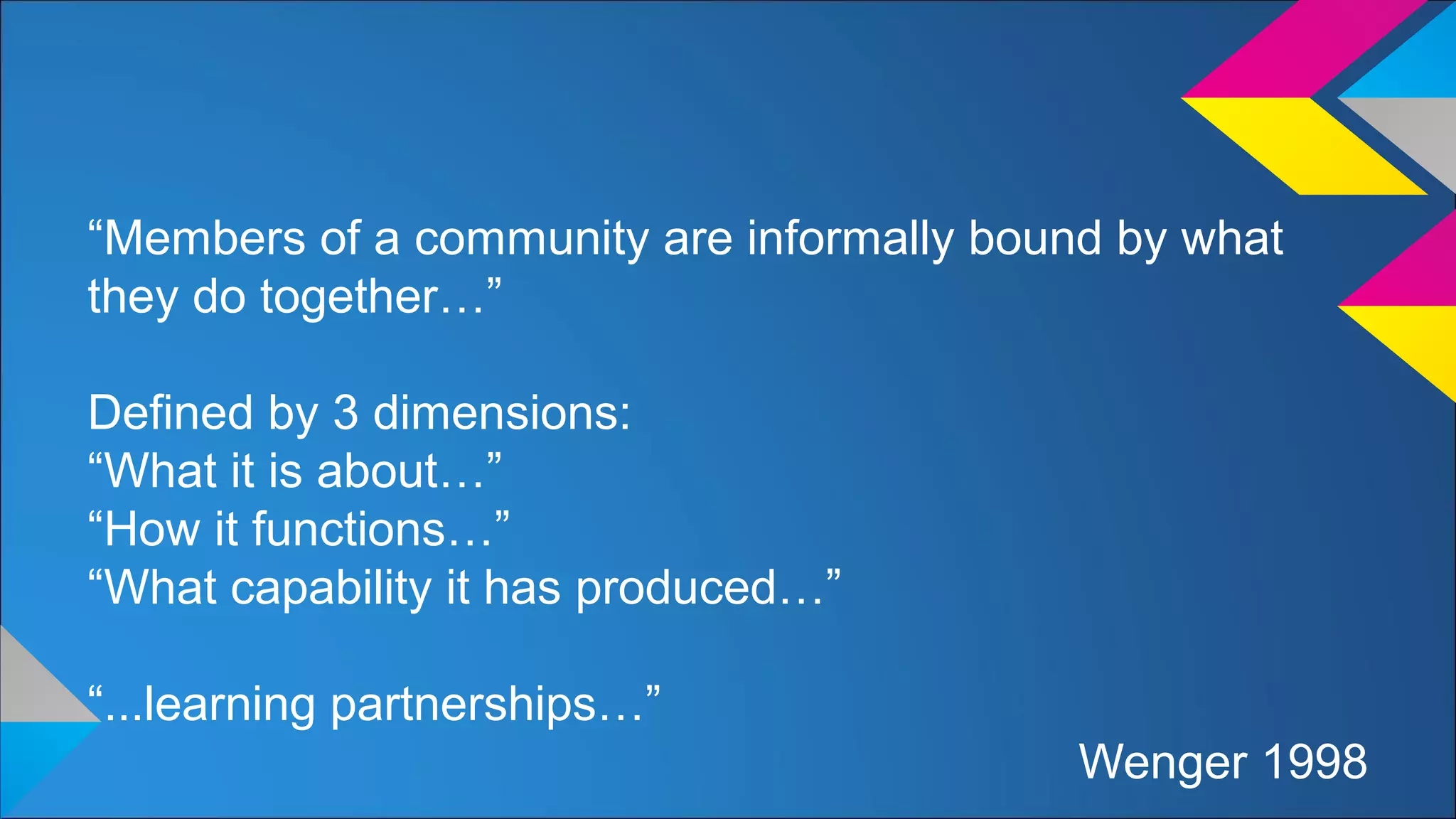 “Members of a community are informally bound by what
they do together…”
Defined by 3 dimensions:
“What it is about…”
“How it functions…”
“What capability it has produced…”
“...learning partnerships…”
Wenger 1998
 