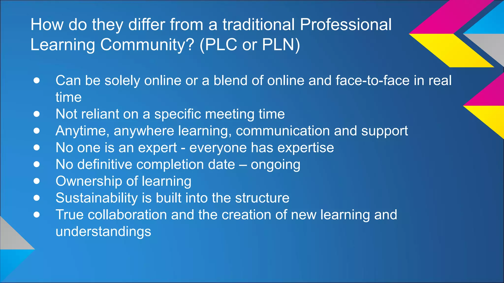 How do they differ from a traditional Professional
Learning Community? (PLC or PLN)
● Can be solely online or a blend of online and face-to-face in real
time
● Not reliant on a specific meeting time
● Anytime, anywhere learning, communication and support
● No one is an expert - everyone has expertise
● No definitive completion date – ongoing
● Ownership of learning
● Sustainability is built into the structure
● True collaboration and the creation of new learning and
understandings
 