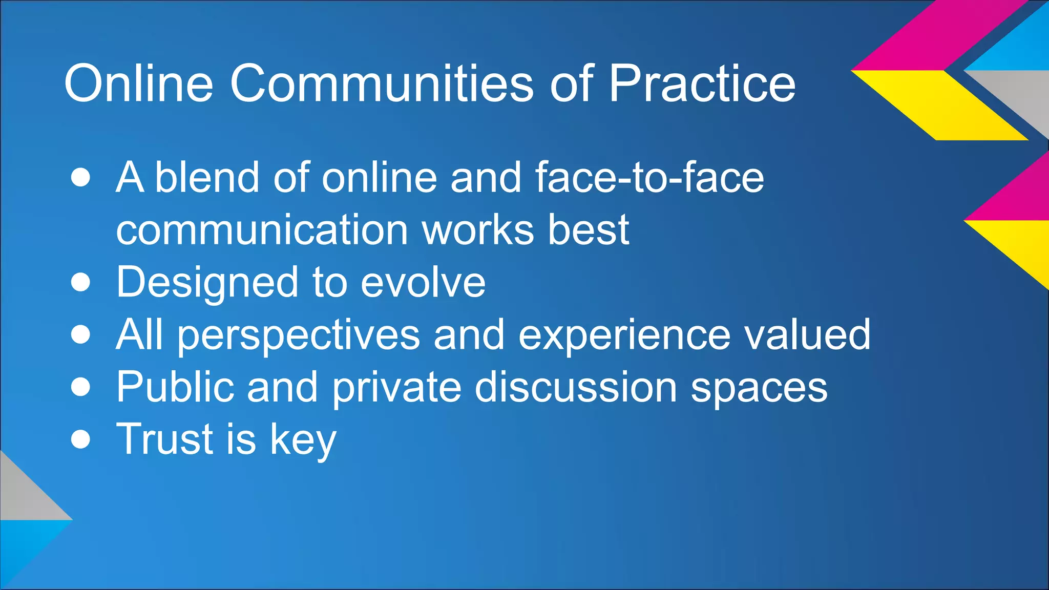 Online Communities of Practice
● A blend of online and face-to-face
communication works best
● Designed to evolve
● All perspectives and experience valued
● Public and private discussion spaces
● Trust is key
 