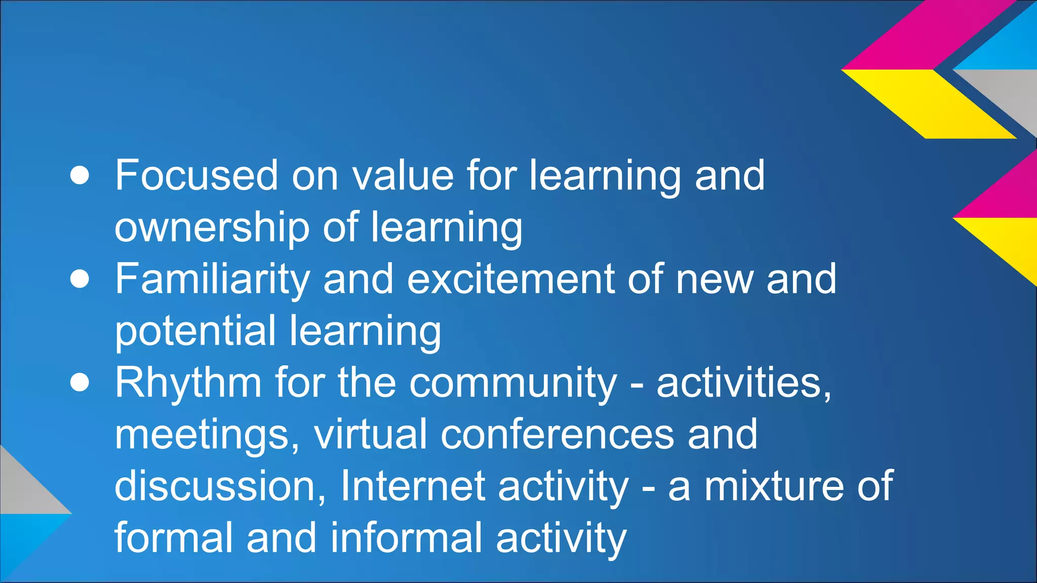 ● Focused on value for learning and
ownership of learning
● Familiarity and excitement of new and
potential learning
● Rhythm for the community - activities,
meetings, virtual conferences and
discussion, Internet activity - a mixture of
formal and informal activity
 