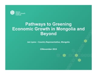 Pathways to Greening
Economic Growth in Mongolia and
Beyond
	
  
Jon	
  Lyons	
  –	
  Country	
  Representa1ve,	
  Mongolia	
  
	
  
	
  
23November	
  2015	
  
 