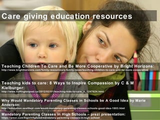 Care giving education resources
Teaching kids to care: 8 Ways to Inspire Compassion by C & M
Kielburger:
http://www.huffingtonpost.ca/2012/02/01/teaching-kids-to-care_n_1247624.html
Teaching Children To Care and Be More Cooperative by Bright Horizons:
http://www.brighthorizons.com/family-resources/e-family-news/teaching-children-to-care-and-be-more-cooperative
Why Would Mandatory Parenting Classes in Schools be A Good Idea by Marie
Anderson:
http://education.seattlepi.com/would-mandatory-parenting-classes-schools-good-idea-1803.html
Mandatory Parenting Classes in High Schools – prezi presentation:
https://prezi.com/8qpxln5g5zkd/mandatory-parenting-classes-in-high-school/
 
