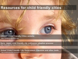 Resources for child friendly cities
UNICEF Child Friendly Cities website:
http://childfriendlycities.org/
Nara, Japan child friendly city ordinance adoption process:
http://www.japanfs.org/en/news/archives/news_id035231.html
Unicef Child Friendly City Government Checklist and other tools:
http://childfriendlycities.org/research/final-toolkit-2011/
 