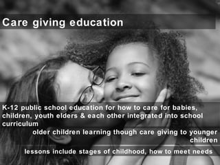 Care giving education
older children learning though care giving to younger
children
K-12 public school education for how to care for babies,
children, youth elders & each other integrated into school
curriculum
lessons include stages of childhood, how to meet needs
 