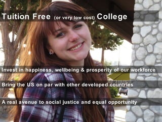 Tuition Free (or very low cost) College
Invest in happiness, wellbeing & prosperity of our workforce
Bring the US on par with other developed countries
A real avenue to social justice and equal opportunity
 