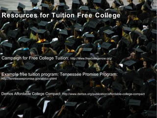 Resources for Tuition Free College
Demos Affordable College Compact: http://www.demos.org/publication/affordable-college-compact
Campaign for Free College Tuition: http://www.freecollegenow.org/
Example free tuition program: Tennessee Promise Program:
http://tennesseepromise.gov/about.shtml
 