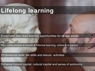 Lifelong learning
Expert and peer-lead learning opportunities for all age adults
Professional skills, life skills and leisure activities
Enhance human capital, cultural capital and sense of autonomy
Affordable access to formal & informal learning, online & in person
 