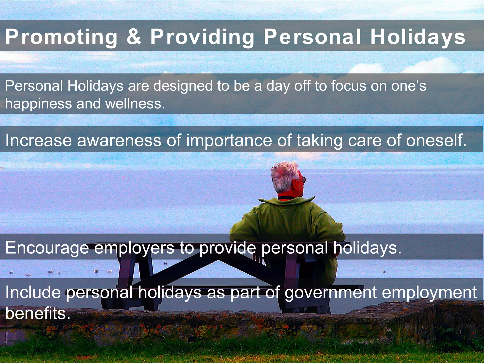 Promoting & Providing Personal Holidays
Increase awareness of importance of taking care of oneself.
Encourage employers to provide personal holidays.
Include personal holidays as part of government employment
benefits.
Personal Holidays are designed to be a day off to focus on one’s
happiness and wellness.
 