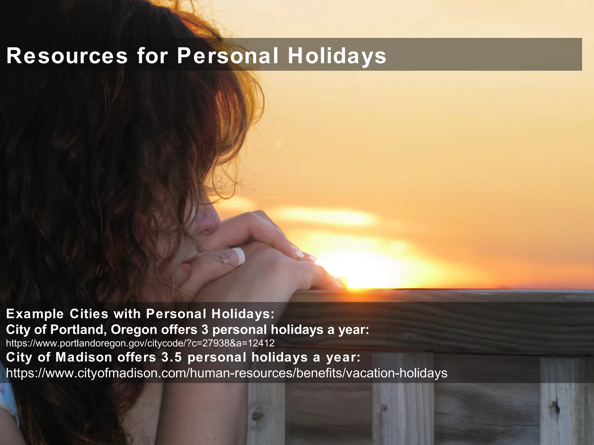 Resources for Personal Holidays
Example Cities with Personal Holidays:
City of Portland, Oregon offers 3 personal holidays a year:
https://www.portlandoregon.gov/citycode/?c=27938&a=12412
City of Madison offers 3.5 personal holidays a year:
https://www.cityofmadison.com/human-resources/benefits/vacation-holidays
 