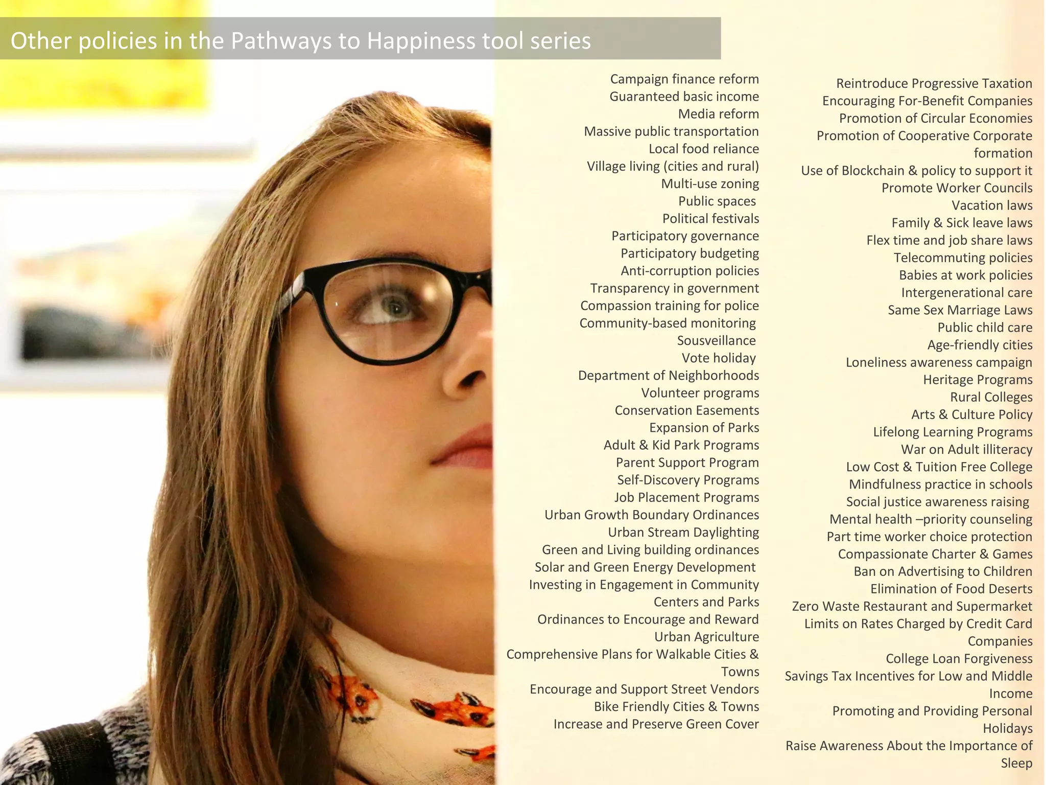 Other policies in the Pathways to Happiness tool series
Campaign finance reform
Guaranteed basic income
Media reform
Massive public transportation
Local food reliance
Village living (cities and rural)
Multi-use zoning
Public spaces
Political festivals
Participatory governance
Participatory budgeting
Anti-corruption policies
Transparency in government
Compassion training for police
Community-based monitoring
Sousveillance
Vote holiday
Department of Neighborhoods
Volunteer programs
Conservation Easements
Expansion of Parks
Adult & Kid Park Programs
Parent Support Program
Self-Discovery Programs
Job Placement Programs
Urban Growth Boundary Ordinances
Urban Stream Daylighting
Green and Living building ordinances
Solar and Green Energy Development
Investing in Engagement in Community
Centers and Parks
Ordinances to Encourage and Reward
Urban Agriculture
Comprehensive Plans for Walkable Cities &
Towns
Encourage and Support Street Vendors
Bike Friendly Cities & Towns
Increase and Preserve Green Cover
Reintroduce Progressive Taxation
Encouraging For-Benefit Companies
Promotion of Circular Economies
Promotion of Cooperative Corporate
formation
Use of Blockchain & policy to support it
Promote Worker Councils
Vacation laws
Family & Sick leave laws
Flex time and job share laws
Telecommuting policies
Babies at work policies
Intergenerational care
Same Sex Marriage Laws
Public child care
Age-friendly cities
Loneliness awareness campaign
Heritage Programs
Rural Colleges
Arts & Culture Policy
Lifelong Learning Programs
War on Adult illiteracy
Low Cost & Tuition Free College
Mindfulness practice in schools
Social justice awareness raising
Mental health –priority counseling
Part time worker choice protection
Compassionate Charter & Games
Ban on Advertising to Children
Elimination of Food Deserts
Zero Waste Restaurant and Supermarket
Limits on Rates Charged by Credit Card
Companies
College Loan Forgiveness
Savings Tax Incentives for Low and Middle
Income
Promoting and Providing Personal
Holidays
Raise Awareness About the Importance of
Sleep
 