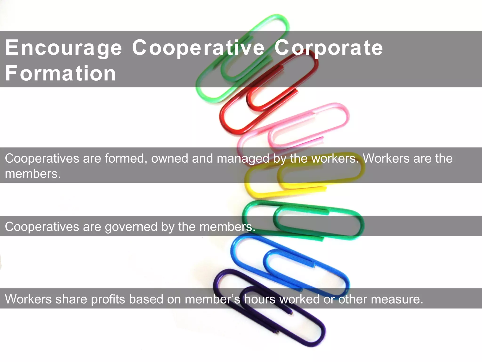 Encourage Cooperative Corporate
Formation
Cooperatives are formed, owned and managed by the workers. Workers are the
members.
Cooperatives are governed by the members.
Workers share profits based on member’s hours worked or other measure.
 