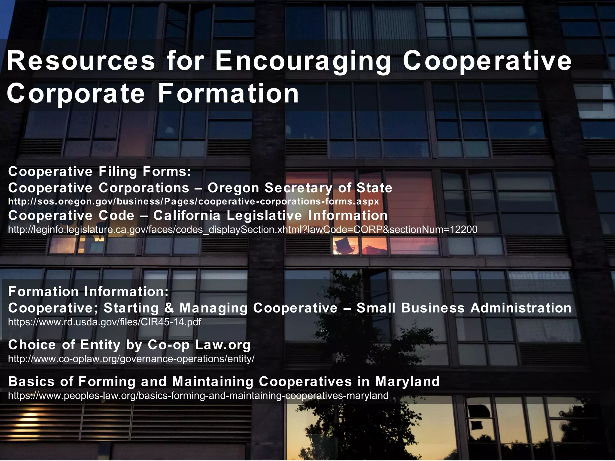 Resources for Encouraging Cooperative
Corporate Formation
Formation Information:
Cooperative; Starting & Managing Cooperative – Small Business Administration
https://www.rd.usda.gov/files/CIR45-14.pdf
Choice of Entity by Co-op Law.org
http://www.co-oplaw.org/governance-operations/entity/
Basics of Forming and Maintaining Cooperatives in Maryland
https://www.peoples-law.org/basics-forming-and-maintaining-cooperatives-maryland
Cooperative Filing Forms:
Cooperative Corporations – Oregon Secretary of State
http://sos.oregon.gov/business/Pages/cooperative-corporations-forms.aspx
Cooperative Code – California Legislative Information
http://leginfo.legislature.ca.gov/faces/codes_displaySection.xhtml?lawCode=CORP&sectionNum=12200
 